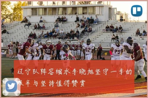 辽宁队阵容缩水李晓旭坚守一季的艰辛与坚持值得赞赏