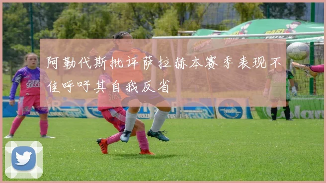 阿勒代斯批评萨拉赫本赛季表现不佳呼吁其自我反省