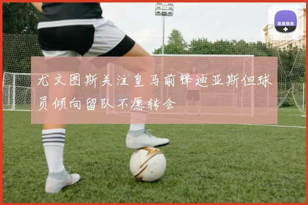 尤文图斯关注皇马前锋迪亚斯但球员倾向留队不愿转会