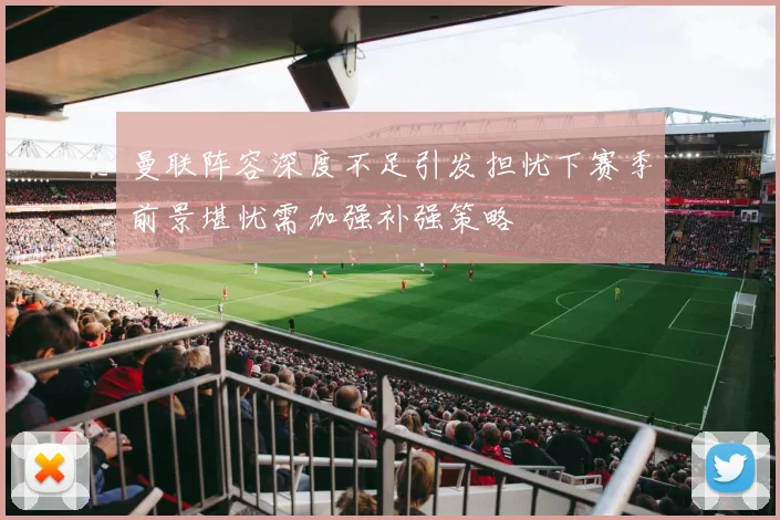 曼联阵容深度不足引发担忧下赛季前景堪忧需加强补强策略