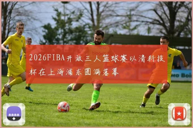 2026FIBA开放三人篮球赛以清科技杯在上海浦东圆满落幕