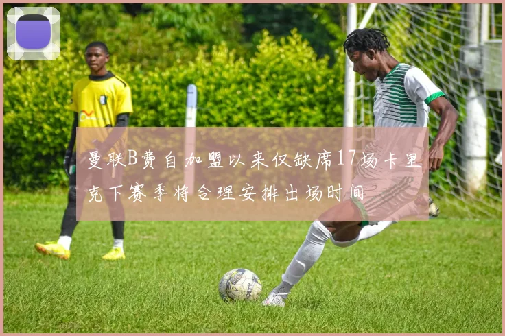 曼联B费自加盟以来仅缺席17场卡里克下赛季将合理安排出场时间