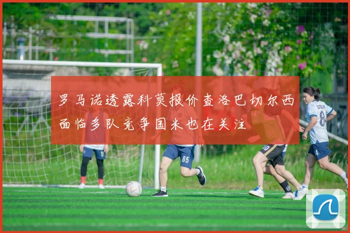 罗马诺透露科莫报价查洛巴切尔西面临多队竞争国米也在关注