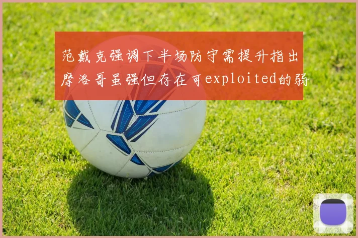 范戴克强调下半场防守需提升指出摩洛哥虽强但存在可exploited的弱点