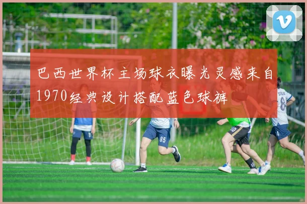 巴西世界杯主场球衣曝光灵感来自1970经典设计搭配蓝色球裤