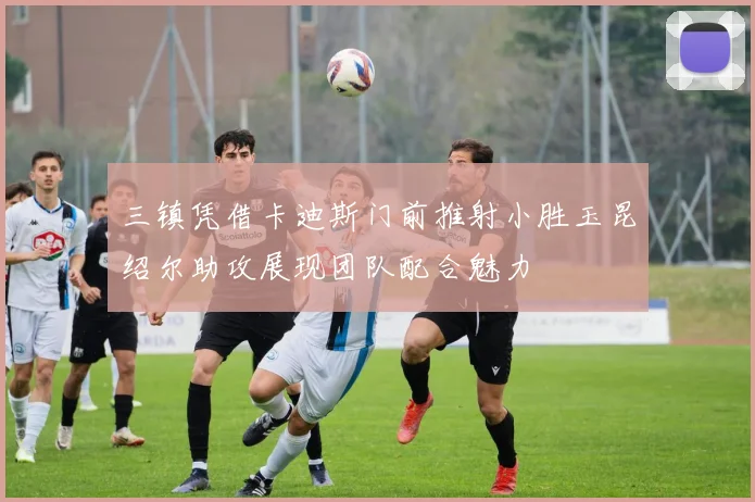 三镇凭借卡迪斯门前推射小胜玉昆绍尔助攻展现团队配合魅力