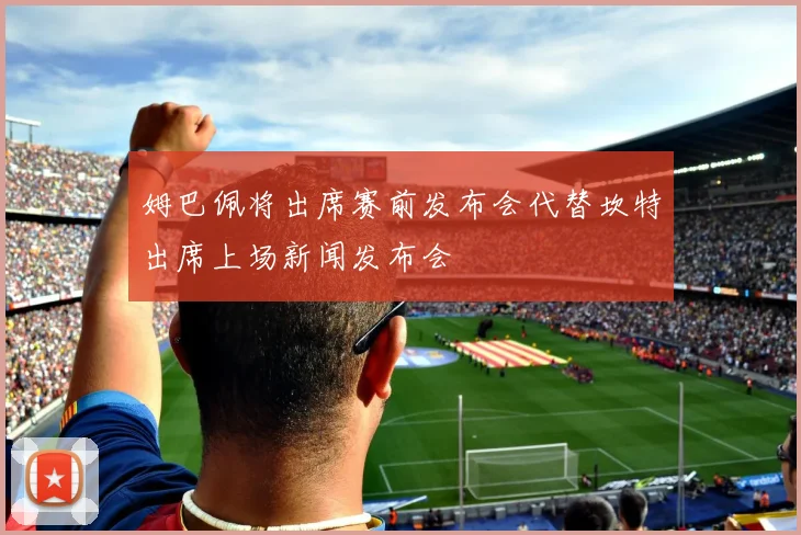 姆巴佩将出席赛前发布会代替坎特出席上场新闻发布会