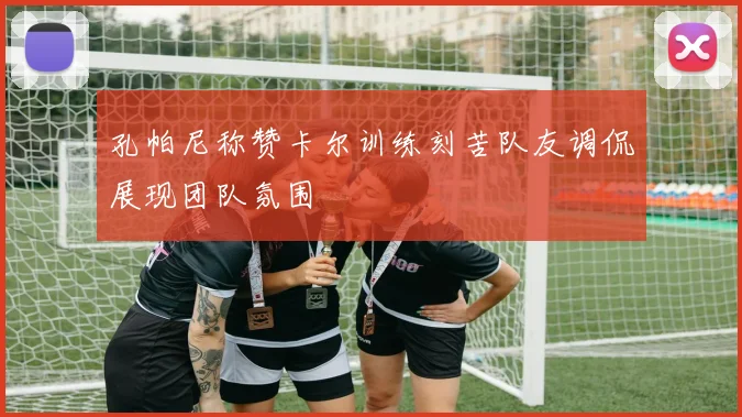 孔帕尼称赞卡尔训练刻苦队友调侃展现团队氛围