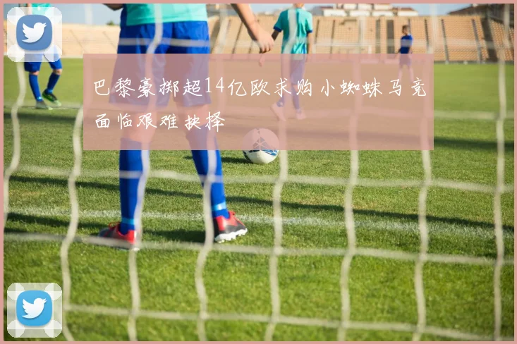 巴黎豪掷超14亿欧求购小蜘蛛马竞面临艰难抉择